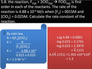 5.8. the reaction, F2(g) + 2ClO2(g)  FClO2(g) is first
order in each of the reactants. The rate of the
reaction is 4.88 x 10-4 M/s when [F2] = 0015M and
[ClO2] = 0.025M. Calculate the rate constant of the
reaction.
By rate law,
R = k[F2][ClO2]
K = ___R____
[F2][ClO2]
K = ___4.88 x 10-4
0.015 x 0.025
K = 1.3 M-1s-1
Log 4.88 = 0.6891
-log 0.015 = 2.1761
-log 0.025 = 2.3979
= 4.1151
A.l(4.1151) =1.303 x10-4x104
= 1.3
 