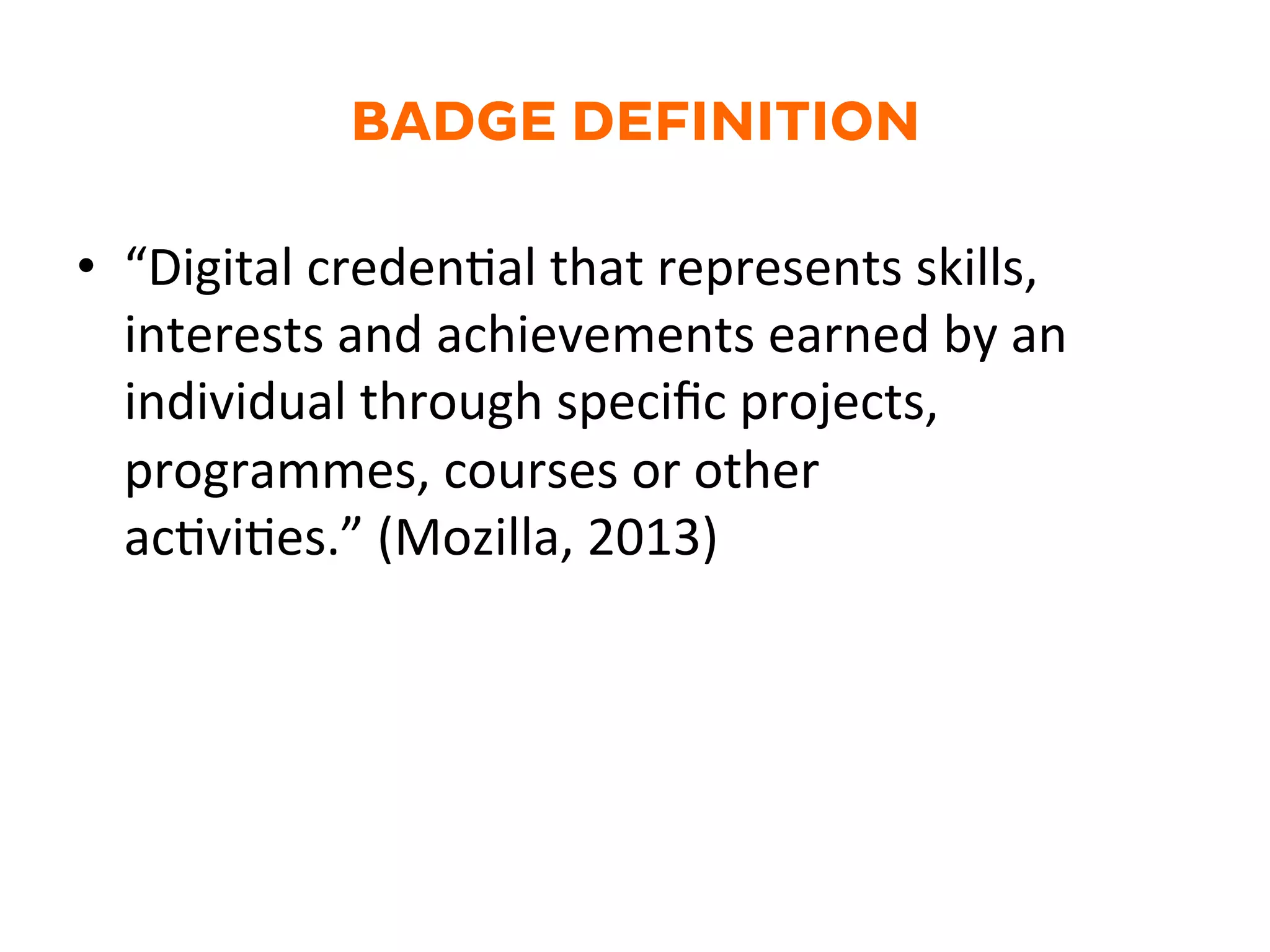 BADGE DEFINITION
•  “Digital	
  credenGal	
  that	
  represents	
  skills,	
  
interests	
  and	
  achievements	
  earned	
  by	
  an	
  
individual	
  through	
  speciﬁc	
  projects,	
  
programmes,	
  courses	
  or	
  other	
  
acGviGes.”	
  (Mozilla,	
  2013)	
  
 