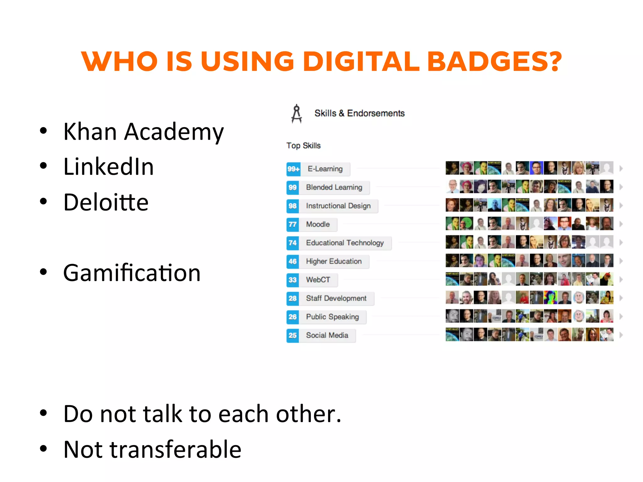 WHO IS USING DIGITAL BADGES?
•  Khan	
  Academy	
  
•  LinkedIn	
  
•  Deloi@e	
  
•  GamiﬁcaGon	
  
•  Do	
  not	
  talk	
  to	
  each	
  other.	
  	
  
•  Not	
  transferable	
  
 