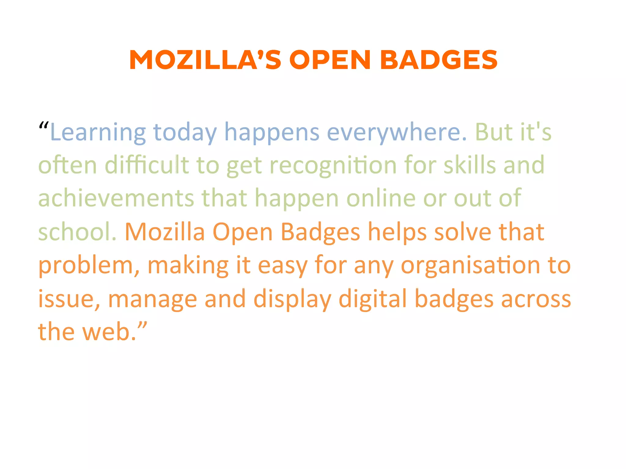 MOZILLA’S OPEN BADGES
“Learning	
  today	
  happens	
  everywhere.	
  But	
  it's	
  
o`en	
  diﬃcult	
  to	
  get	
  recogniGon	
  for	
  skills	
  and	
  
achievements	
  that	
  happen	
  online	
  or	
  out	
  of	
  
school.	
  Mozilla	
  Open	
  Badges	
  helps	
  solve	
  that	
  
problem,	
  making	
  it	
  easy	
  for	
  any	
  organisaGon	
  to	
  
issue,	
  manage	
  and	
  display	
  digital	
  badges	
  across	
  
the	
  web.”	
  
 