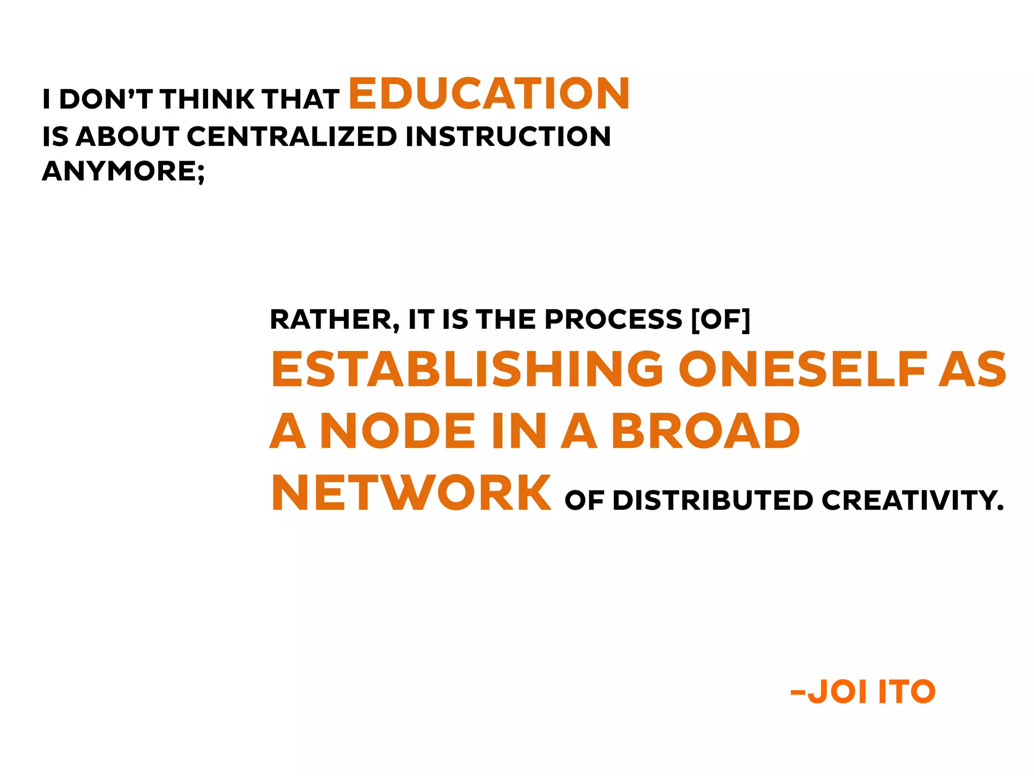 -JOI ITO
I DON’T THINK THAT EDUCATION
IS ABOUT CENTRALIZED INSTRUCTION
ANYMORE;
RATHER, IT IS THE PROCESS [OF]
ESTABLISHING ONESELF AS
A NODE IN A BROAD
NETWORK OF DISTRIBUTED CREATIVITY.
 