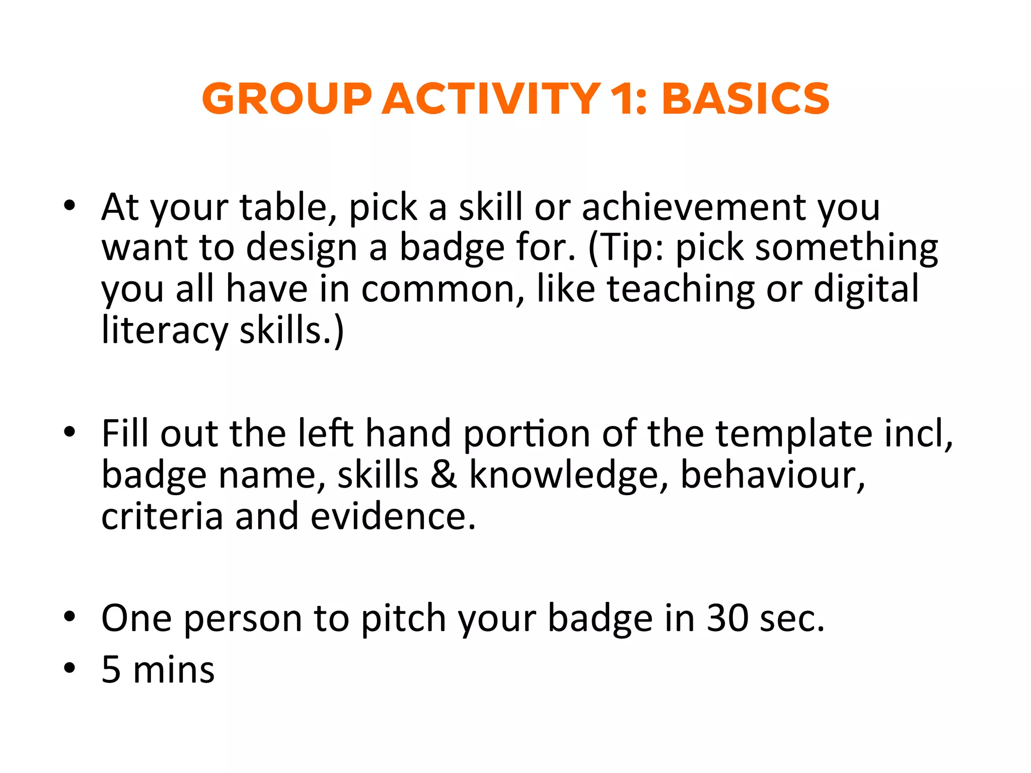 GROUP ACTIVITY 1: BASICS
•  At	
  your	
  table,	
  pick	
  a	
  skill	
  or	
  achievement	
  you	
  
want	
  to	
  design	
  a	
  badge	
  for.	
  (Tip:	
  pick	
  something	
  
you	
  all	
  have	
  in	
  common,	
  like	
  teaching	
  or	
  digital	
  
literacy	
  skills.)	
  
•  Fill	
  out	
  the	
  le`	
  hand	
  porGon	
  of	
  the	
  template	
  incl,	
  
badge	
  name,	
  skills	
  &	
  knowledge,	
  behaviour,	
  
criteria	
  and	
  evidence.	
  
•  One	
  person	
  to	
  pitch	
  your	
  badge	
  in	
  30	
  sec.	
  
•  5	
  mins	
  
 