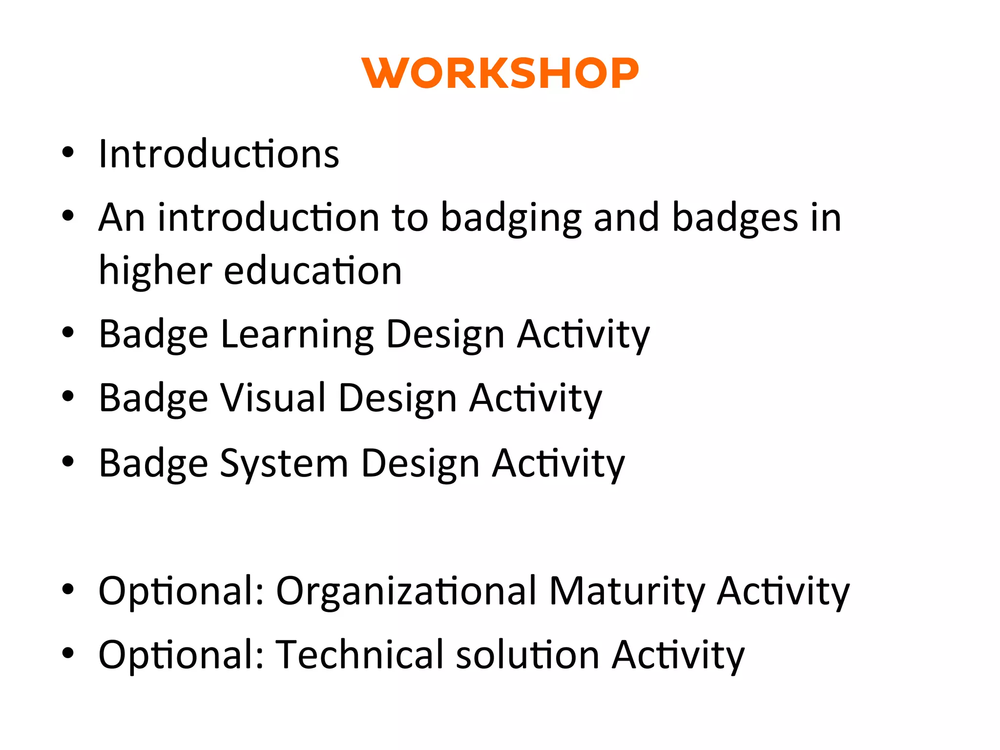 WORKSHOP
•  IntroducGons	
  	
  
•  An	
  introducGon	
  to	
  badging	
  and	
  badges	
  in	
  
higher	
  educaGon	
  
•  Badge	
  Learning	
  Design	
  AcGvity	
  	
  
•  Badge	
  Visual	
  Design	
  AcGvity	
  
•  Badge	
  System	
  Design	
  AcGvity	
  
•  OpGonal:	
  OrganizaGonal	
  Maturity	
  AcGvity	
  
•  OpGonal:	
  Technical	
  soluGon	
  AcGvity	
  
 