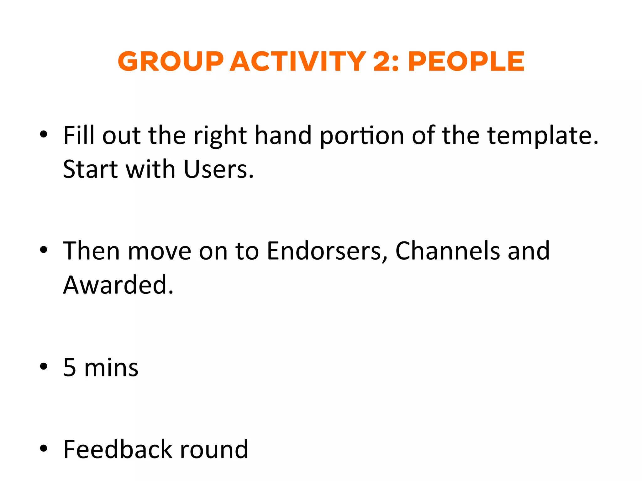 GROUP ACTIVITY 2: PEOPLE
•  Fill	
  out	
  the	
  right	
  hand	
  porGon	
  of	
  the	
  template.	
  
Start	
  with	
  Users.	
  
•  Then	
  move	
  on	
  to	
  Endorsers,	
  Channels	
  and	
  
Awarded.	
  
•  5	
  mins	
  
•  Feedback	
  round	
  
 
