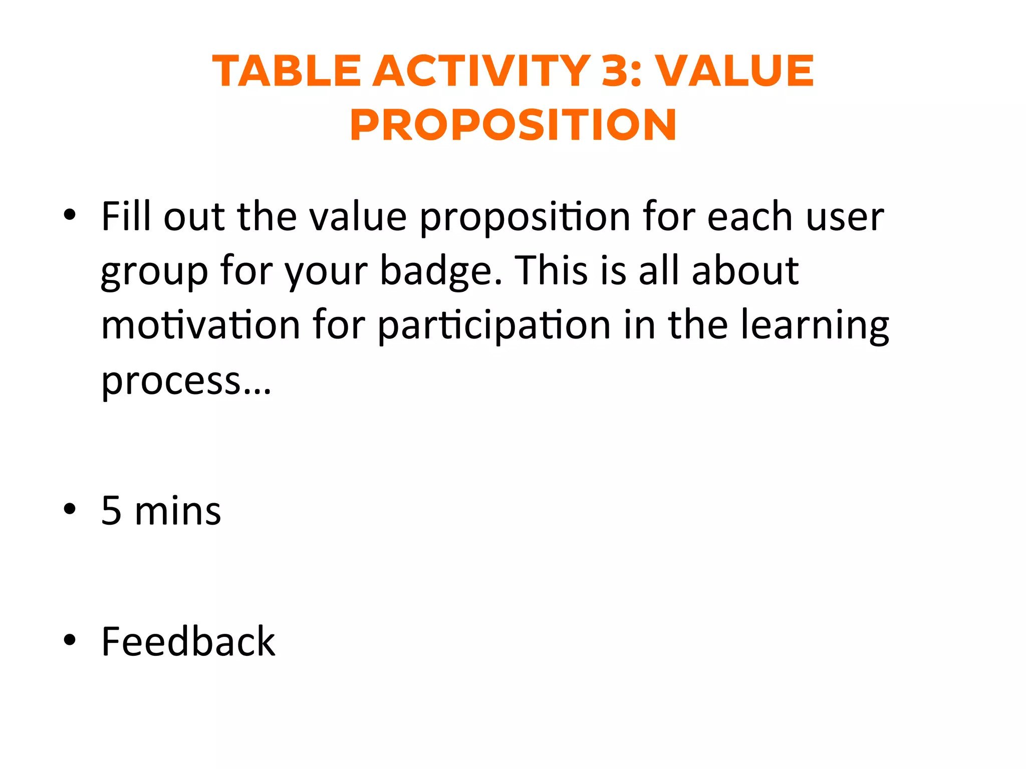 TABLE ACTIVITY 3: VALUE
PROPOSITION
•  Fill	
  out	
  the	
  value	
  proposiGon	
  for	
  each	
  user	
  
group	
  for	
  your	
  badge.	
  This	
  is	
  all	
  about	
  
moGvaGon	
  for	
  parGcipaGon	
  in	
  the	
  learning	
  
process…	
  
•  5	
  mins	
  
•  Feedback	
  
 