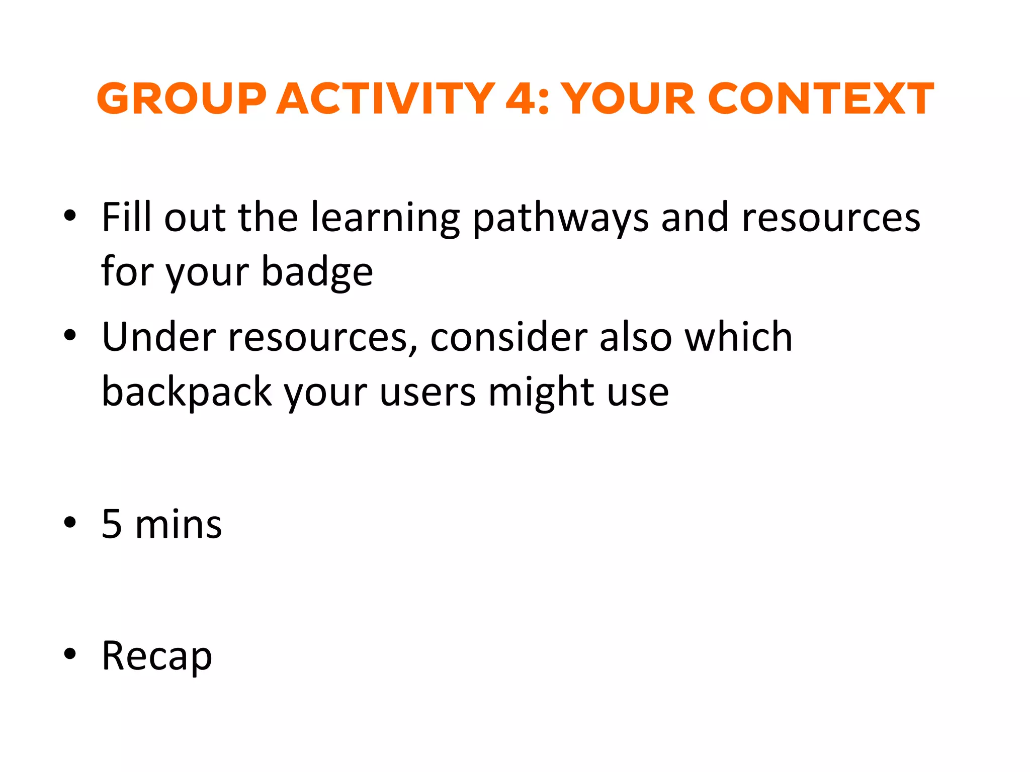 GROUP ACTIVITY 4: YOUR CONTEXT
•  Fill	
  out	
  the	
  learning	
  pathways	
  and	
  resources	
  
for	
  your	
  badge	
  
•  Under	
  resources,	
  consider	
  also	
  which	
  
backpack	
  your	
  users	
  might	
  use	
  
•  5	
  mins	
  
•  Recap	
  
	
  
 