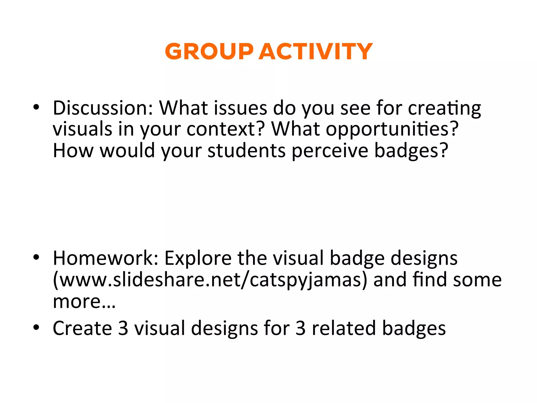 GROUP ACTIVITY
•  Discussion:	
  What	
  issues	
  do	
  you	
  see	
  for	
  creaGng	
  
visuals	
  in	
  your	
  context?	
  What	
  opportuniGes?	
  
How	
  would	
  your	
  students	
  perceive	
  badges?	
  
	
  
•  Homework:	
  Explore	
  the	
  visual	
  badge	
  designs	
  
(www.slideshare.net/catspyjamas)	
  and	
  ﬁnd	
  some	
  
more…	
  
•  Create	
  3	
  visual	
  designs	
  for	
  3	
  related	
  badges	
  	
  
 
