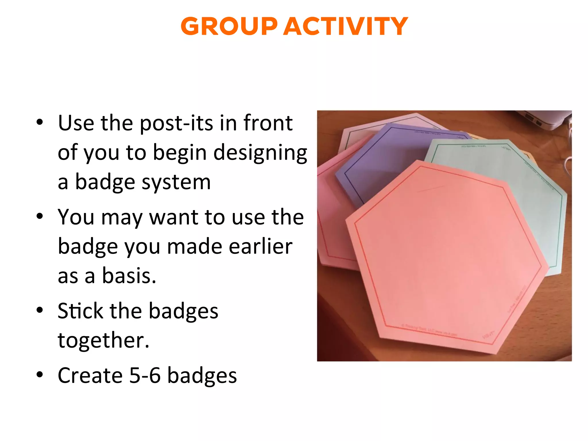GROUP ACTIVITY
•  Use	
  the	
  post-­‐its	
  in	
  front	
  
of	
  you	
  to	
  begin	
  designing	
  
a	
  badge	
  system	
  	
  
•  You	
  may	
  want	
  to	
  use	
  the	
  
badge	
  you	
  made	
  earlier	
  
as	
  a	
  basis.	
  
•  SGck	
  the	
  badges	
  
together.	
  
•  Create	
  5-­‐6	
  badges	
  
 