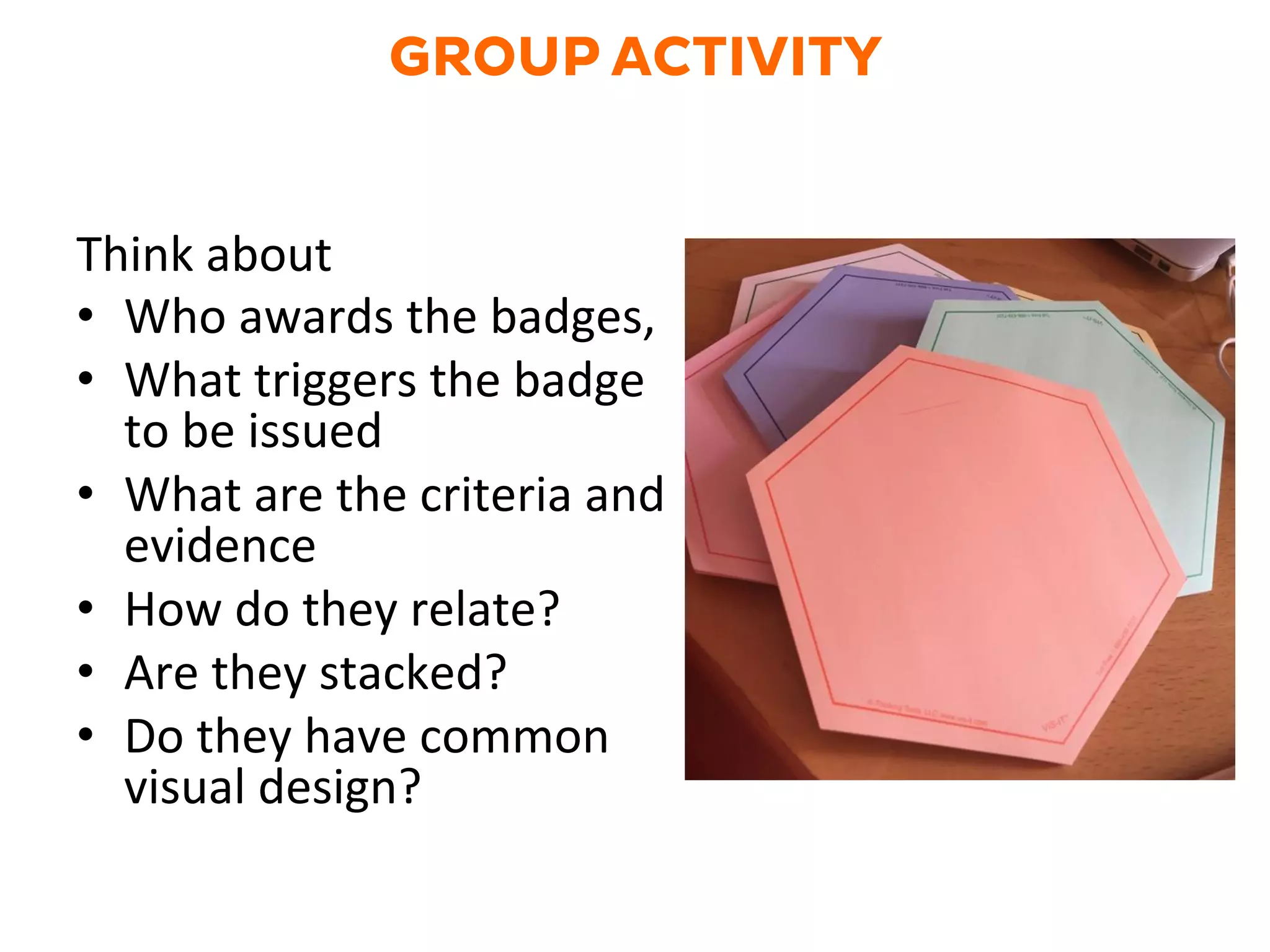 GROUP ACTIVITY
Think	
  about	
  	
  
•  Who	
  awards	
  the	
  badges,	
  	
  
•  What	
  triggers	
  the	
  badge	
  
to	
  be	
  issued	
  
•  What	
  are	
  the	
  criteria	
  and	
  
evidence	
  
•  How	
  do	
  they	
  relate?	
  
•  Are	
  they	
  stacked?	
  
•  Do	
  they	
  have	
  common	
  
visual	
  design?	
  
 