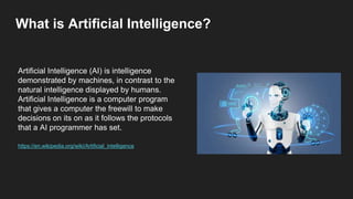 What is Artificial Intelligence?
Artificial Intelligence (AI) is intelligence
demonstrated by machines, in contrast to the
natural intelligence displayed by humans.
Artificial Intelligence is a computer program
that gives a computer the freewill to make
decisions on its on as it follows the protocols
that a AI programmer has set.
https://en.wikipedia.org/wiki/Artificial_intelligence
 