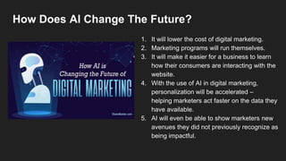 How Does AI Change The Future?
1. It will lower the cost of digital marketing.
2. Marketing programs will run themselves.
3. It will make it easier for a business to learn
how their consumers are interacting with the
website.
4. With the use of AI in digital marketing,
personalization will be accelerated –
helping marketers act faster on the data they
have available.
5. AI will even be able to show marketers new
avenues they did not previously recognize as
being impactful.
 