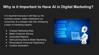 Why is it Important to Have AI in Digital Marketing?
It is important because it will help us, the
business owners, better understand our
consumers at a cheaper rate than employing
a team of marketing experts.
● Cheaper Marketing Rate
● Better Customer Service
● Automated Reports
● Self-Learning New & Better Marketing
● Personalized Consumer Experience
● Content Generation
 