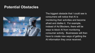Potential Obstacles
The biggest obstacle that I could see is
consumers will notice that AI is
monitoring their activities and become
afraid and dislike it. For example,
instead of Ad Blockers, there will be
ways to block AI from monitoring
consumer activity. Businesses will then
have to create new ways of getting the
AI information they once received.
 