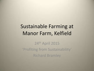 Sustainable Farming at
Manor Farm, Kelfield
24th April 2015
‘Profiting from Sustainability’
Richard Bramley
 