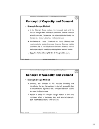 Department of Civil Engineering, University of Engineering and Technology Peshawar

Concept of Capacity and Demand
 Strength Design Method


In the Strength Design method, the increased loads and the
reduced strength of the material are considered, but both based on
scientific rationale. For example, it is quite possible that during the
life span of a structure, dead and live loads increase.



The factors of 1.2 and 1.6 used by ACI 318-02 (Building code
requirements for structural concrete, American Concrete Institute
committee 318) as load amplification factors for dead load and live
load respectively are based on probability based research studies.



Prof. Dr. Qaisar Ali

Note: We shall be following ACI 318-02 throughout this course

Reinforced Concrete Design – II

19

Department of Civil Engineering, University of Engineering and Technology Peshawar

Concept of Capacity and Demand
 Strength Design Method


Similarly, the strength is not reduced arbitrarily but
considering the fact that variation in strength is possible due
to imperfections, age factor etc. Strength reduction factors
are used for this purpose.



Factor of safety in Strength Design method is thus the
combined effect of increased load and reduced strength,
both modified based on a valid rationale.

Prof. Dr. Qaisar Ali

Reinforced Concrete Design – II

20

10

 