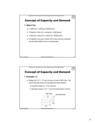 Department of Civil Engineering, University of Engineering and Technology Peshawar

Concept of Capacity and Demand
 About Ton


1 metric ton = 1000 kg or 2204 pound



1 long ton: In the U.S., a long ton = 2240 pound



1 short ton: In the U.S., a short ton = 2000 pound



In Pakistan, the use of metric ton is very common; therefore
we will refer to Metric Ton in our discussion.

Prof. Dr. Qaisar Ali

21

Reinforced Concrete Design – II

Department of Civil Engineering, University of Engineering and Technology Peshawar

Concept of Capacity and Demand
 Example 1.3


Design the 12″ × 12″ pad to carry a load of 200 tons. The
area of the pad cannot be increased for some reasons.


Concrete strength (fc′) = 3 ksi, therefore



Allowable strength = fc′/2 = 1.5 ksi (for Working Stress method)

200 Tons

Concrete pad

12″
12″
Prof. Dr. Qaisar Ali

Reinforced Concrete Design – II

22

11

 