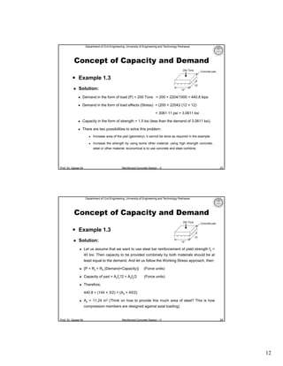 Department of Civil Engineering, University of Engineering and Technology Peshawar

Concept of Capacity and Demand
200 Tons

Concrete pad

 Example 1.3


12″

Solution:

12″



Demand in the form of load (P) = 200 Tons = 200 × 2204/1000 = 440.8 kips



Demand in the form of load effects (Stress) = (200 × 2204)/ (12 × 12)
= 3061.11 psi = 3.0611 ksi



Capacity in the form of strength = 1.5 ksi (less than the demand of 3.0611 ksi).



There are two possibilities to solve this problem:


Increase area of the pad (geometry); it cannot be done as required in the example.



Increase the strength by using some other material; using high strength concrete,
steel or other material; economical is to use concrete and steel combine.

Prof. Dr. Qaisar Ali

23

Reinforced Concrete Design – II

Department of Civil Engineering, University of Engineering and Technology Peshawar

Concept of Capacity and Demand
200 Tons

Concrete pad

 Example 1.3


12″

Solution:


12″

Let us assume that we want to use steel bar reinforcement of yield strength fy =
40 ksi. Then capacity to be provided combinely by both materials should be at
least equal to the demand. And let us follow the Working Stress approach, then:



{P = Rc + Rs (Demand=Capacity)}

(Force units)



Capacity of pad = Acfc′/2 + Asfy/2

(Force units)



Therefore,
440.8 = (144 × 3/2) + (As × 40/2)



As = 11.24 in2 (Think on how to provide this much area of steel? This is how
compression members are designed against axial loading).

Prof. Dr. Qaisar Ali

Reinforced Concrete Design – II

24

12

 