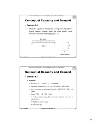 Department of Civil Engineering, University of Engineering and Technology Peshawar

Concept of Capacity and Demand
 Example 1.4


Check the capacity of the concrete beam given in figure below
against flexural stresses within the linear elastic range.
Concrete compressive strength (fc′) = 3 ksi
2.0 kip/ft

20″

20′-0″
12″

Beam section
Prof. Dr. Qaisar Ali

Reinforced Concrete Design – II

25

Department of Civil Engineering, University of Engineering and Technology Peshawar

Concept of Capacity and Demand
 Example 1.4


Solution:


M = wl2/8 = {2.0 × (20)2/8} × 12 = 1200 in-kips



Self-weight of beam (w/ft) = (12 × 20 × 0.145/144) = 0.24167 k/ft



Msw (moment due to self-weight of beam) = (0.24167×202×12/8) = 145
in-kips



M (total) = 1200 + 145 = 1345 in-kips



In the linear elastic range, flexural stress in concrete beam can be
calculated as:




Prof. Dr. Qaisar Ali

ƒ = My/I (linear elastic range)
Therefore, M = ƒI/y
Reinforced Concrete Design – II

26

13

 