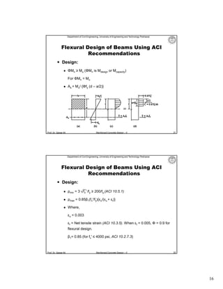 Department of Civil Engineering, University of Engineering and Technology Peshawar

Flexural Design of Beams Using ACI
Recommendations
 Design:


ΦMn ≥ Mu (ΦMn is Mdesign or Mcapacity)
For ΦMn = Mu



As = Mu/ {Φfy (d – a/2)}

Prof. Dr. Qaisar Ali

Reinforced Concrete Design – II

31

Department of Civil Engineering, University of Engineering and Technology Peshawar

Flexural Design of Beams Using ACI
Recommendations
 Design:


ρmin = 3 fc′ /fy ≥ 200/fy (ACI 10.5.1)



ρmax = 0.85β1(fc′/fy){εu/(εu + εt)}



Where,
εu = 0.003
εt = Net tensile strain (ACI 10.3.5). When εt = 0.005, Φ = 0.9 for
flexural design.
β1= 0.85 (for fc′ ≤ 4000 psi, ACI 10.2.7.3)

Prof. Dr. Qaisar Ali

Reinforced Concrete Design – II

32

16

 
