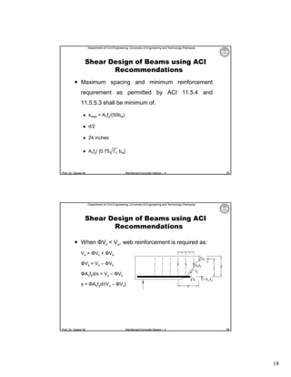 Department of Civil Engineering, University of Engineering and Technology Peshawar

Shear Design of Beams using ACI
Recommendations
 Maximum spacing and minimum reinforcement
requirement as permitted by ACI 11.5.4 and
11.5.5.3 shall be minimum of:


smax = Avfy/(50bw),



d/2



24 inches



Avfy/ {0.75 f′ bw}

Prof. Dr. Qaisar Ali

Reinforced Concrete Design – II

35

Department of Civil Engineering, University of Engineering and Technology Peshawar

Shear Design of Beams using ACI
Recommendations
 When ΦVc < Vu, web reinforcement is required as:
Vu = ΦVc + ΦVs
ΦVs = Vu – ΦVc
ΦAvfyd/s = Vu – ΦVc
s = ΦAvfyd/(Vu – ΦVc)

Prof. Dr. Qaisar Ali

Reinforced Concrete Design – II

36

18

 
