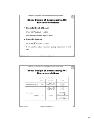 Department of Civil Engineering, University of Engineering and Technology Peshawar

Shear Design of Beams using ACI
Recommendations
 Check for Depth of Beam:
ΦVs ≤ Φ8 f′ bwd (ACI 11.5.6.9)
If not satisfied, increase depth of beam.

 Check for Spacing:
ΦVs ≤ Φ4

f′ bwd (ACI 11.5.4.3)

If not satisfied, reduce maximum spacing requirement by one
half.

Prof. Dr. Qaisar Ali

Reinforced Concrete Design – II

37

Department of Civil Engineering, University of Engineering and Technology Peshawar

Shear Design of Beams using ACI
Recommendations

Prof. Dr. Qaisar Ali

Reinforced Concrete Design – II

38

19

 