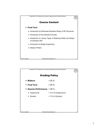 Department of Civil Engineering, University of Engineering and Technology Peshawar

Course Content
 Final Term


Introduction to Earthquake Resistant Design of RC Structures



Introduction to Pre-stressed Concrete



Introduction to various Types of Retaining Walls and Design
of Cantilever RW



Introduction to Bridge Engineering



Design of Stairs

Prof. Dr. Qaisar Ali

Reinforced Concrete Design – II

3

Department of Civil Engineering, University of Engineering and Technology Peshawar

Grading Policy
 Midterm

= 25 %

 Final Term

= 50 %

 Session Performance = 25 %
 Assignments

= 10 % (6 Assignments )

 Quizzes

= 15 % (6 Quizzes)

Prof. Dr. Qaisar Ali

Reinforced Concrete Design – II

4

2

 