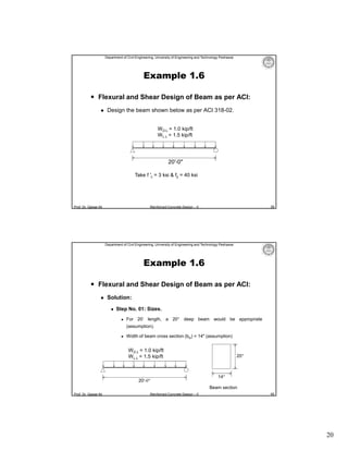 Department of Civil Engineering, University of Engineering and Technology Peshawar

Example 1.6
 Flexural and Shear Design of Beam as per ACI:


Design the beam shown below as per ACI 318-02.
W D.L = 1.0 kip/ft
W L.L = 1.5 kip/ft

20′-0″
Take f ′c = 3 ksi & fy = 40 ksi

Prof. Dr. Qaisar Ali

39

Reinforced Concrete Design – II

Department of Civil Engineering, University of Engineering and Technology Peshawar

Example 1.6
 Flexural and Shear Design of Beam as per ACI:


Solution:


Step No. 01: Sizes.


For 20′ length, a 20″ deep beam would be appropriate
(assumption).



Width of beam cross section (bw) = 14″ (assumption)

W D.L = 1.0 kip/ft
W L.L = 1.5 kip/ft

20′-0″

20″

14″
Beam section

Prof. Dr. Qaisar Ali

Reinforced Concrete Design – II

40

20

 