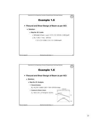 Department of Civil Engineering, University of Engineering and Technology Peshawar

Example 1.6
 Flexural and Shear Design of Beam as per ACI:


Solution:


Step No. 02: Loads.


Self weight of beam = γcbwh = 0.15 × (14 × 20/144) = 0.292 kips/ft



W u = 1.2D.L + 1.6L.L (ACI 9.2)
= 1.2 × (1.0 + 0.292) + 1.6 × 1.5 = 3.9504 kips/ft

Prof. Dr. Qaisar Ali

41

Reinforced Concrete Design – II

Department of Civil Engineering, University of Engineering and Technology Peshawar

Example 1.6
 Flexural and Shear Design of Beam as per ACI:


Solution:


Step No. 03: Analysis.


Flexural Analysis:
Mu = W u l2/8 = 3.9504 × (20)2 × 12/8 = 2370.24 in-kips
3.9504 kip/ft



Analysis for Shear in beam:
Vu = 39.5 × {10 – (17.5/12)}/10 = 33.74 k

33.74 kips
39.50
SFD

2370.24

BMD

Prof. Dr. Qaisar Ali

Reinforced Concrete Design – II

42

21

 