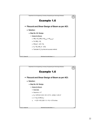 Department of Civil Engineering, University of Engineering and Technology Peshawar

Example 1.6
 Flexural and Shear Design of Beam as per ACI:


Solution:


Step No. 04: Design.


Design for flexure:


ΦMn ≥ Mu (ΦMn is Mdesign or Mcapacity)



For ΦMn = Mu



ΦAsfy(d – a/2) = Mu



As = Mu/ {Φfy (d – a/2)}



Calculate “As” by trial and success method.

Prof. Dr. Qaisar Ali

Reinforced Concrete Design – II

43

Department of Civil Engineering, University of Engineering and Technology Peshawar

Example 1.6
 Flexural and Shear Design of Beam as per ACI:


Solution:


Step No. 04: Design.


Design for flexure:


First Trial:



Assume a = 4″



As = 2370.24 / [0.9 × 40 × {17.5 – (4/2)}] = 4.25 in2



a = Asfy/ (0.85fc′bw)



Prof. Dr. Qaisar Ali

= 4.25 × 40/ (0.85 × 3 × 14) = 4.76 inches

Reinforced Concrete Design – II

44

22

 