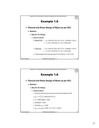 Department of Civil Engineering, University of Engineering and Technology Peshawar

Example 1.6
 Flexural and Shear Design of Beam as per ACI:


Solution:


Step No. 04: Design.


Design for flexure:


Second Trial:

• As = 2370.24 / [0.9 × 40 × {17.5 – (4.76/2)}] = 4.35 in2
• a = 4.35 × 40/ (0.85 × 3 × 14) = 4.88 inches



• As = 2370.24 / [0.9 × 40 × {17.5 – (4.88/2)}] = 4.37 in2

Third Trial:

• a = 4.37 × 40/ (0.85 × 3 × 14) = 4.90 inches


“Close enough to the previous value of “a” so that As = 4.37 in2 O.K

Prof. Dr. Qaisar Ali

Reinforced Concrete Design – II

45

Department of Civil Engineering, University of Engineering and Technology Peshawar

Example 1.6
 Flexural and Shear Design of Beam as per ACI:


Solution:


Step No. 04: Design.


Design for flexure:




ρmin = 3



3 × 3000 /40000 = 0.004



200/40000 = 0.005



Therefore, ρmin = 0.005



Prof. Dr. Qaisar Ali

Check for maximum and minimum reinforcement allowed by ACI:

Asmin = ρminbwd = 0.005 × 14 × 17.5 = 1.225 in2

f′ /fy ≥ 200/fy (ACI 10.5.1)

Reinforced Concrete Design – II

46

23

 