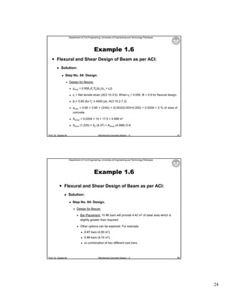 Department of Civil Engineering, University of Engineering and Technology Peshawar

Example 1.6
 Flexural and Shear Design of Beam as per ACI:


Solution:


Step No. 04: Design.


Design for flexure:


ρmax = 0.85β1(fc′/fy){εu/(εu + εt)}



εt = Net tensile strain (ACI 10.3.5). When εt = 0.005, Φ = 0.9 for flexural design.



β1= 0.85 (for fc′ ≤ 4000 psi, ACI 10.2.7.3)



ρmax = 0.85 × 0.85 × (3/40) × (0.003/(0.003+0.005) = 0.0204 = 2 % of area of
concrete.



Asmax = 0.0204 × 14 × 17.5 = 4.998 in2



Asmin (1.225) < As (4.37) < Asmax (4.998) O.K

Prof. Dr. Qaisar Ali

Reinforced Concrete Design – II

47

Department of Civil Engineering, University of Engineering and Technology Peshawar

Example 1.6
 Flexural and Shear Design of Beam as per ACI:


Solution:


Step No. 04: Design.


Design for flexure:


Bar Placement: 10 #6 bars will provide 4.40 in2 of steel area which is
slightly greater than required.



Other options can be explored. For example,



6 #8 bars (4.74 in2),



Prof. Dr. Qaisar Ali

8 #7 bars (4.80 in2),

or combination of two different size bars.

Reinforced Concrete Design – II

48

24

 