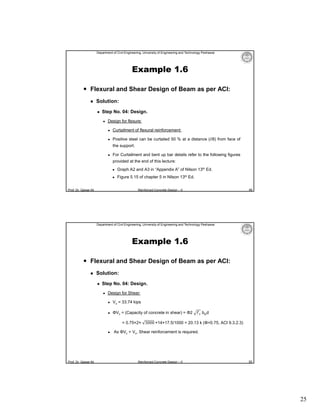 Department of Civil Engineering, University of Engineering and Technology Peshawar

Example 1.6
 Flexural and Shear Design of Beam as per ACI:


Solution:


Step No. 04: Design.


Design for flexure:


Curtailment of flexural reinforcement:



Positive steel can be curtailed 50 % at a distance (l/8) from face of
the support.



For Curtailment and bent up bar details refer to the following figures
provided at the end of this lecture:


Graph A2 and A3 in “Appendix A” of Nilson 13th Ed.



Figure 5.15 of chapter 5 in Nilson 13th Ed.

Prof. Dr. Qaisar Ali

49

Reinforced Concrete Design – II

Department of Civil Engineering, University of Engineering and Technology Peshawar

Example 1.6
 Flexural and Shear Design of Beam as per ACI:


Solution:


Step No. 04: Design.


Design for Shear:


Vu = 33.74 kips



ΦVc = (Capacity of concrete in shear) = Φ2

f′ bwd

= 0.75×2× 3000 ×14×17.5/1000 = 20.13 k (Φ=0.75, ACI 9.3.2.3)


Prof. Dr. Qaisar Ali

As ΦVc < Vu, Shear reinforcement is required.

Reinforced Concrete Design – II

50

25

 