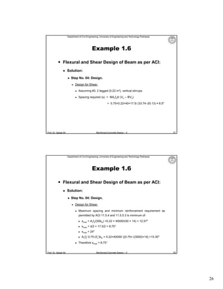 Department of Civil Engineering, University of Engineering and Technology Peshawar

Example 1.6
 Flexural and Shear Design of Beam as per ACI:


Solution:


Step No. 04: Design.


Design for Shear:


Assuming #3, 2 legged (0.22 in2), vertical stirrups.



Spacing required (s) = ΦAvfyd/ (Vu – ΦVc)
= 0.75×0.22×40×17.5/ (33.74–20.13) ≈ 8.5″

Prof. Dr. Qaisar Ali

Reinforced Concrete Design – II

51

Department of Civil Engineering, University of Engineering and Technology Peshawar

Example 1.6
 Flexural and Shear Design of Beam as per ACI:


Solution:


Step No. 04: Design.


Design for Shear:


Maximum spacing and minimum reinforcement requirement as
permitted by ACI 11.5.4 and 11.5.5.3 is minimum of:


smax = 24″



Prof. Dr. Qaisar Ali

smax = d/2 = 17.5/2 = 8.75″





smax = Avfy/(50bw) =0.22 × 40000/(50 × 14) = 12.57″



Avfy/ 0.75√(fc′)bw = 0.22×40000/ {(0.75×√(3000)×14} =15.30″

Therefore smax = 8.75″
Reinforced Concrete Design – II

52

26

 