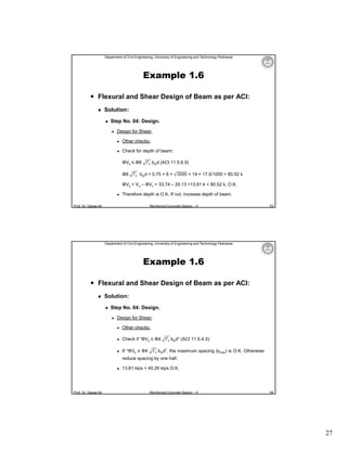 Department of Civil Engineering, University of Engineering and Technology Peshawar

Example 1.6
 Flexural and Shear Design of Beam as per ACI:


Solution:


Step No. 04: Design.


Design for Shear:


Other checks:



Check for depth of beam:
ΦVs ≤ Φ8
Φ8

f′ bwd (ACI 11.5.6.9)

f′ bwd = 0.75 × 8 × 3000 × 14 × 17.5/1000 = 80.52 k

ΦVs = Vu – ΦVc = 33.74 – 20.13 =13.61 k < 80.52 k, O.K.


Therefore depth is O.K. If not, increase depth of beam.

Prof. Dr. Qaisar Ali

Reinforced Concrete Design – II

53

Department of Civil Engineering, University of Engineering and Technology Peshawar

Example 1.6
 Flexural and Shear Design of Beam as per ACI:


Solution:


Step No. 04: Design.


Design for Shear:


Other checks:



Check if “ΦVs ≤ Φ4



If “ΦVs ≤ Φ4

f′ bwd” (ACI 11.5.4.3):

f′ bwd”, the maximum spacing (smax) is O.K. Otherwise

reduce spacing by one half.


Prof. Dr. Qaisar Ali

13.61 kips < 40.26 kips O.K.

Reinforced Concrete Design – II

54

27

 