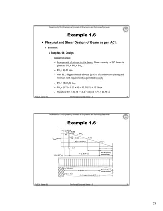 Department of Civil Engineering, University of Engineering and Technology Peshawar

Example 1.6
 Flexural and Shear Design of Beam as per ACI:


Solution:


Step No. 04: Design.


Design for Shear:


Arrangement of stirrups in the beam: Shear capacity of RC beam is
given as: ΦVn = ΦVc + ΦVs



ΦVc = 20.13 kips



With #3, 2 legged vertical stirrups @ 8.75″ c/c (maximum spacing and
minimum reinf. requirement as permitted by ACI),



ΦVs = (ΦAvfyd)/ smax



ΦVs = (0.75 × 0.22 × 40 × 17.5/8.75) = 13.2 kips



Therefore ΦVn = 20.13 + 13.2 = 33.33 k < (Vu = 33.74 k)

Prof. Dr. Qaisar Ali

55

Reinforced Concrete Design – II

Department of Civil Engineering, University of Engineering and Technology Peshawar

Example 1.6
ΦVn

#3 @ 8.5″ c/c

Prof. Dr. Qaisar Ali

#3 @ 8.75″ c/c

Reinforced Concrete Design – II

Not Required
theoretically

56

28

 