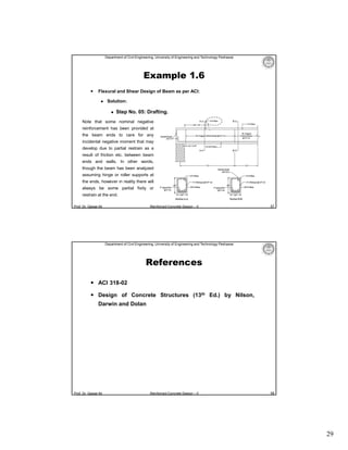 Department of Civil Engineering, University of Engineering and Technology Peshawar

Example 1.6


Flexural and Shear Design of Beam as per ACI:


Solution:


Step No. 05: Drafting.

Note that some nominal negative
reinforcement has been provided at
the beam ends to care for any
incidental negative moment that may
develop due to partial restrain as a
result of friction etc. between beam
ends and walls. In other words,
though the beam has been analyzed
assuming hinge or roller supports at
the ends, however in reality there will
always be some partial fixity or
restrain at the end.
Prof. Dr. Qaisar Ali

Reinforced Concrete Design – II

57

Department of Civil Engineering, University of Engineering and Technology Peshawar

References
 ACI 318-02
 Design of Concrete Structures (13th Ed.) by Nilson,
Darwin and Dolan

Prof. Dr. Qaisar Ali

Reinforced Concrete Design – II

58

29

 