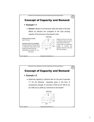 Department of Civil Engineering, University of Engineering and Technology Peshawar

Concept of Capacity and Demand
 Example 1.1


Solution: Based on convenience either the loads or the load
effects as demand are compared to the load carrying
capacity of the structure in the relevant units.
50 Tons

Demand in the form of load:

Capacity of the pad in the form

Load = 50 Tons

of resistance should be able to
carry a stress of 765.27 psi.

Demand in the form of Load effects:

In other words, the compressive

The effect of load on the pad will be

12″

a compressive stress equal to load

strength

of

concrete

pad

(capacity) should be more than

divided by the area of the pad.

12″

Load Effect=(50 × 2204)/ (12 × 12)

765.27 psi (demand).

= 765.27 psi

Prof. Dr. Qaisar Ali

Reinforced Concrete Design – II

13

Department of Civil Engineering, University of Engineering and Technology Peshawar

Concept of Capacity and Demand
 Example 1.2


Determine capacity to demand ratio for the pad of example
1.1 for the following

capacities given in the form of

compressive strength of concrete (i) 500 psi (ii) 765.27 psi
(iii) 1000 psi (iv) 2000 psi. Comment on the results?
50 Tons

12″
12″
Prof. Dr. Qaisar Ali

Reinforced Concrete Design – II

14

7

 
