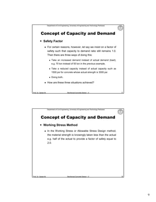 Department of Civil Engineering, University of Engineering and Technology Peshawar

Concept of Capacity and Demand
 Safety Factor


For certain reasons, however, let say we insist on a factor of
safety such that capacity to demand ratio still remains 1.0.
Then there are three ways of doing this:


Take an increased demand instead of actual demand (load),
e.g. 70 ton instead of 50 ton in the previous example,



Take a reduced capacity instead of actual capacity such as
1500 psi for concrete whose actual strength is 3000 psi





Doing both.

How are these three situations achieved?

Prof. Dr. Qaisar Ali

Reinforced Concrete Design – II

17

Department of Civil Engineering, University of Engineering and Technology Peshawar

Concept of Capacity and Demand
 Working Stress Method


In the Working Stress or Allowable Stress Design method,
the material strength is knowingly taken less than the actual
e.g. half of the actual to provide a factor of safety equal to
2.0.

Prof. Dr. Qaisar Ali

Reinforced Concrete Design – II

18

9

 