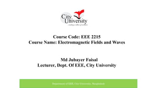 Course Code: EEE 2215
Course Name: Electromagnetic Fields and Waves
Md Jubayer Faisal
Lecturer, Dept. Of EEE, City University
Department of EEE, City University, Bangladesh
 