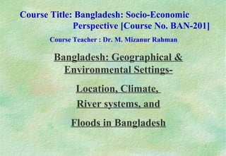 1
Bangladesh: Geographical &
Environmental Settings-
Location, Climate,
River systems, and
Floods in Bangladesh
Course Title: Bangladesh: Socio-Economic
Perspective [Course No. BAN-201]
Course Teacher : Dr. M. Mizanur Rahman
 