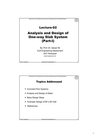 1
Prof. Dr. Qaisar Ali Reinforced Concrete Design – II
Department of Civil Engineering, University of Engineering and Technology Peshawar
Lecture-02
Analysis and Design of
One-way Slab System
(Part-I)
By: Prof. Dr. Qaisar Ali
Civil Engineering Department
UET Peshawar
www.drqaisarali.com
1
Prof. Dr. Qaisar Ali Reinforced Concrete Design – II
Department of Civil Engineering, University of Engineering and Technology Peshawar
Topics Addressed
 Concrete Floor Systems
 Analysis and Design of Slabs
 Basic Design Steps
 Example: Design of 90′ x 60′ Hall
 References
2
 