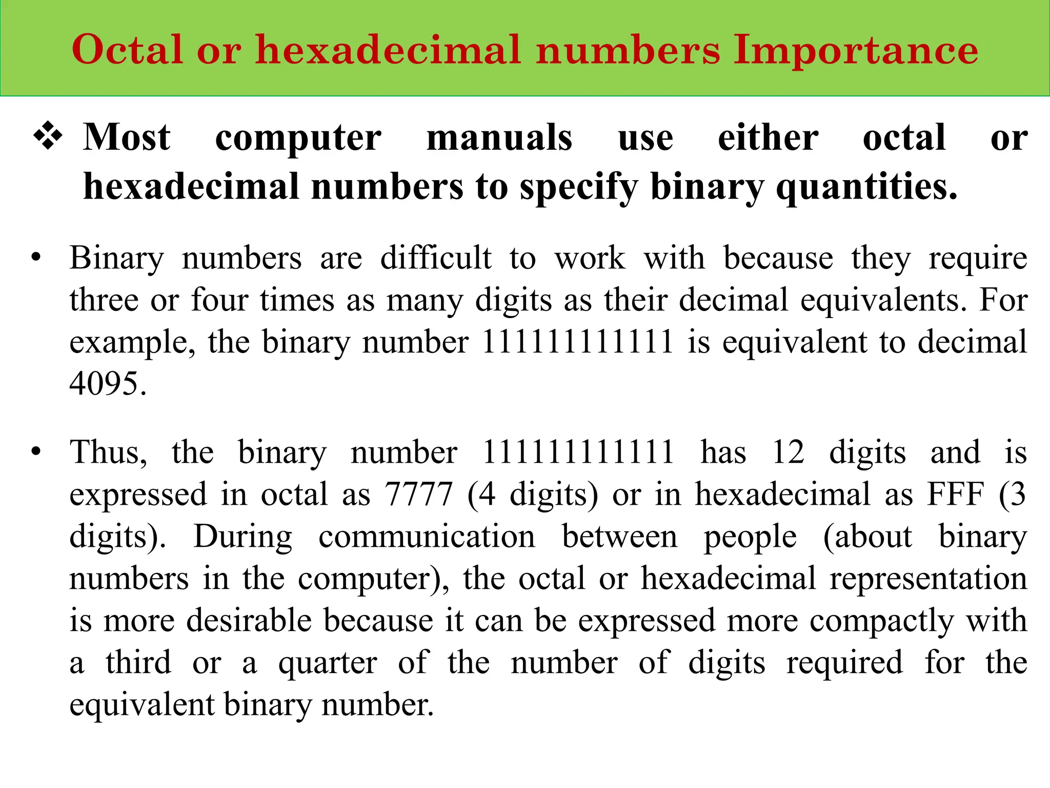 Octal or hexadecimal numbers Importance
❖ Most computer manuals use either octal or
hexadecimal numbers to specify binary quantities.
• Binary numbers are difficult to work with because they require
three or four times as many digits as their decimal equivalents. For
example, the binary number 111111111111 is equivalent to decimal
4095.
• Thus, the binary number 111111111111 has 12 digits and is
expressed in octal as 7777 (4 digits) or in hexadecimal as FFF (3
digits). During communication between people (about binary
numbers in the computer), the octal or hexadecimal representation
is more desirable because it can be expressed more compactly with
a third or a quarter of the number of digits required for the
equivalent binary number.
 