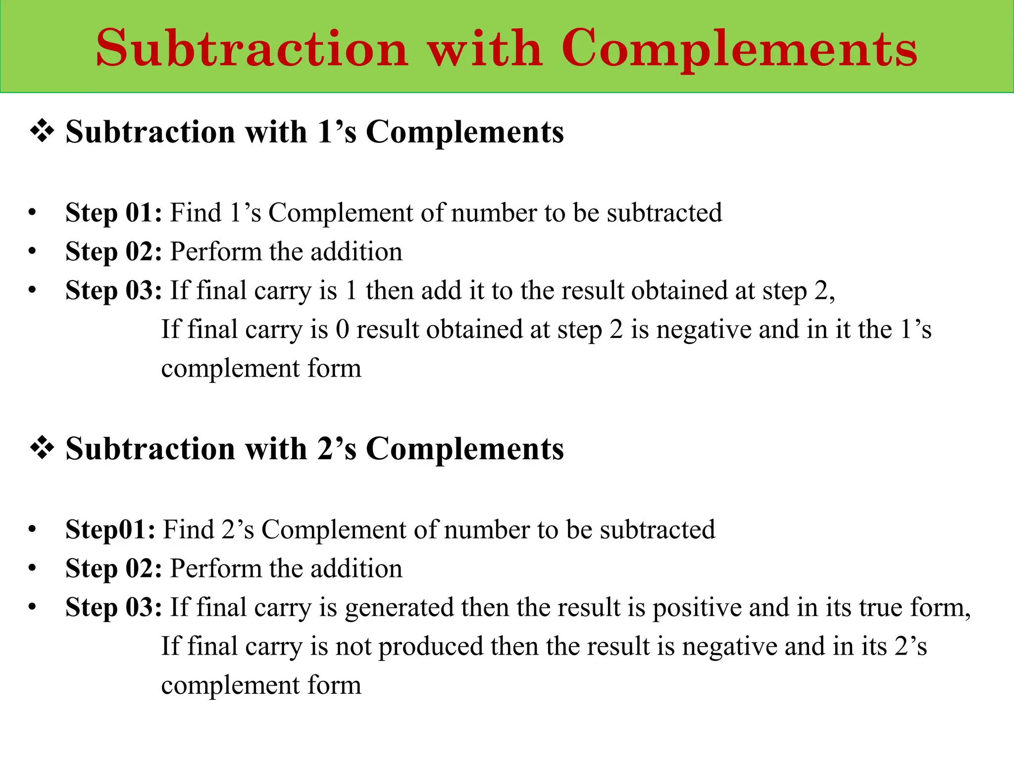 Subtraction with Complements
❖ Subtraction with 1’s Complements
• Step 01: Find 1’s Complement of number to be subtracted
• Step 02: Perform the addition
• Step 03: If final carry is 1 then add it to the result obtained at step 2,
If final carry is 0 result obtained at step 2 is negative and in it the 1’s
complement form
❖ Subtraction with 2’s Complements
• Step01: Find 2’s Complement of number to be subtracted
• Step 02: Perform the addition
• Step 03: If final carry is generated then the result is positive and in its true form,
If final carry is not produced then the result is negative and in its 2’s
complement form
 