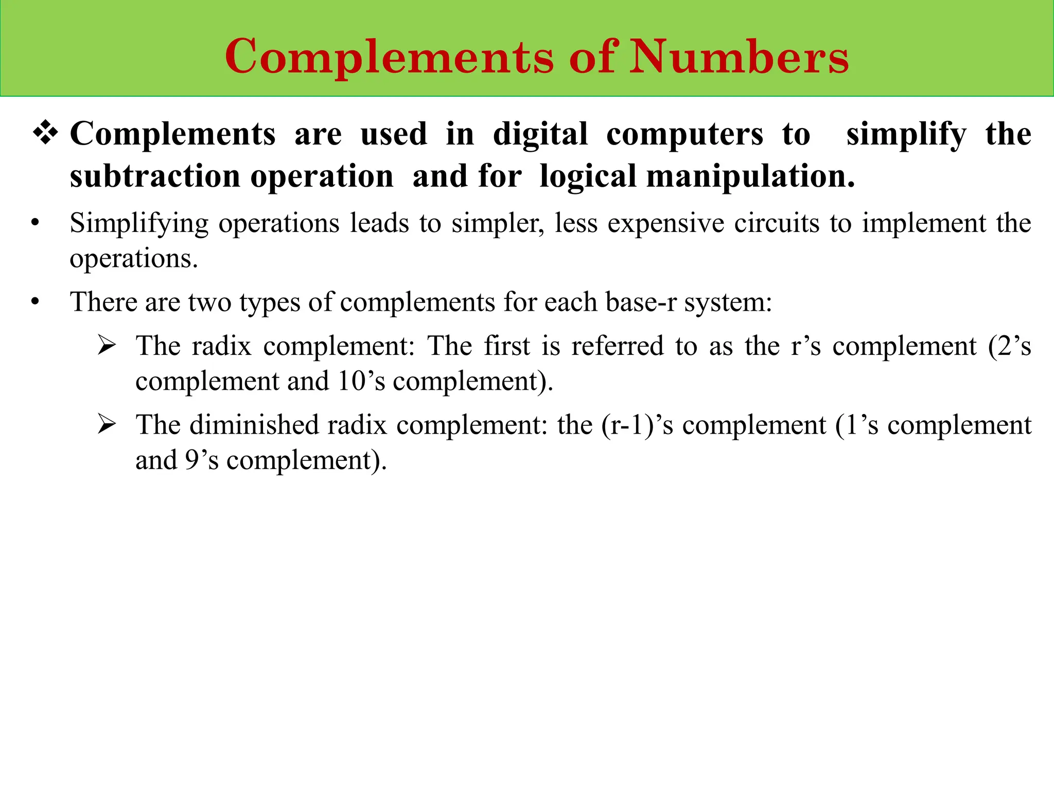 Complements of Numbers
❖ Complements are used in digital computers to simplify the
subtraction operation and for logical manipulation.
• Simplifying operations leads to simpler, less expensive circuits to implement the
operations.
• There are two types of complements for each base‐r system:
➢ The radix complement: The first is referred to as the r’s complement (2’s
complement and 10’s complement).
➢ The diminished radix complement: the (r-1)’s complement (1’s complement
and 9’s complement).
 