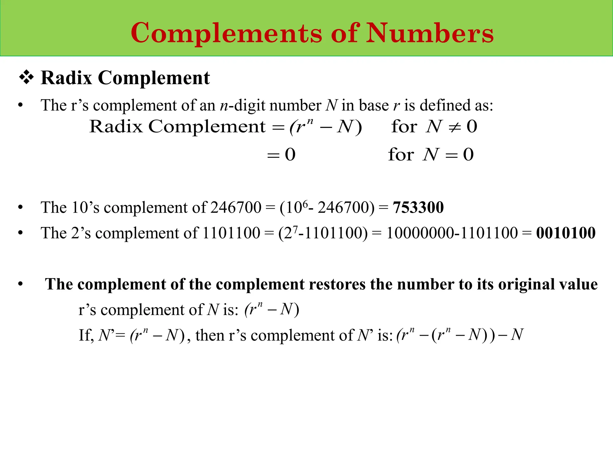 Complements of Numbers
❖ Radix Complement
• The r’s complement of an n‐digit number N in base r is defined as:
• The 10’s complement of 246700 = (106- 246700) = 753300
• The 2’s complement of 1101100 = (27-1101100) = 10000000-1101100 = 0010100
• The complement of the complement restores the number to its original value
r’s complement of N is:
If, N’= , then r’s complement of N’ is:
0
for
0
0
for
)
Complement
Radix
=
=

−
=
N
N
N
(rn
)
N
(rn
−
)
N
(rn
− N
N
r
(r n
n
−
−
− )
)
(
 