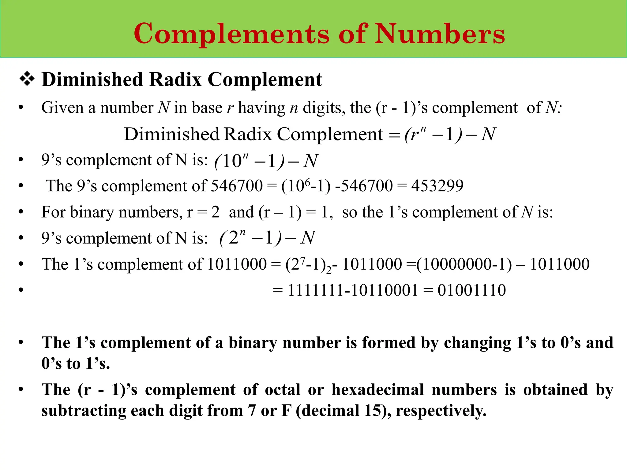 Complements of Numbers
❖ Diminished Radix Complement
• Given a number N in base r having n digits, the (r - 1)’s complement of N:
• 9’s complement of N is:
• The 9’s complement of 546700 = (106-1) -546700 = 453299
• For binary numbers, r = 2 and (r – 1) = 1, so the 1’s complement of N is:
• 9’s complement of N is:
• The 1’s complement of 1011000 = (27-1)2- 1011000 =(10000000-1) – 1011000
• = 1111111-10110001 = 01001110
• The 1’s complement of a binary number is formed by changing 1’s to 0’s and
0’s to 1’s.
• The (r - 1)’s complement of octal or hexadecimal numbers is obtained by
subtracting each digit from 7 or F (decimal 15), respectively.
N
)
(rn
−
−
= 1
Complement
Radix
Diminished
N
)
( n
−
−1
10
N
)
( n
−
−1
2
 