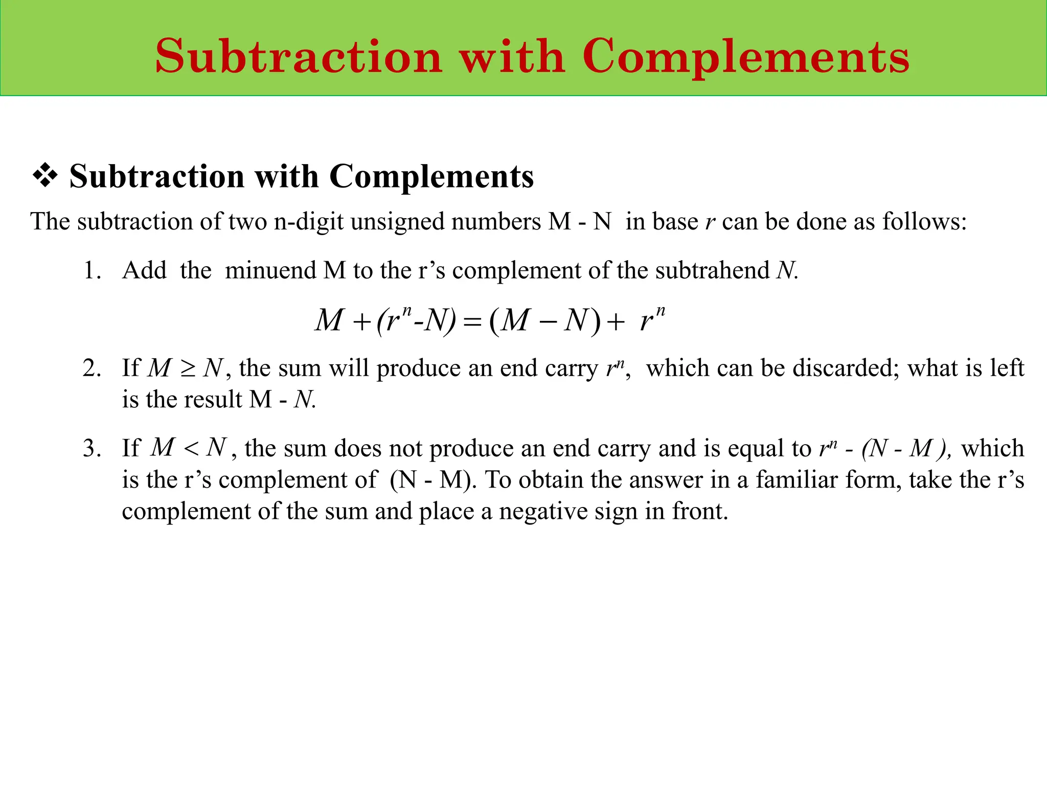 Subtraction with Complements
❖ Subtraction with Complements
The subtraction of two n‐digit unsigned numbers M - N in base r can be done as follows:
1. Add the minuend M to the r’s complement of the subtrahend N.
2. If , the sum will produce an end carry rn, which can be discarded; what is left
is the result M - N.
3. If , the sum does not produce an end carry and is equal to rn - (N - M ), which
is the r’s complement of (N - M). To obtain the answer in a familiar form, take the r’s
complement of the sum and place a negative sign in front.
n
n
r
N
M
-N)
(r
M +
−
=
+ )
(
N
M 
N
M 
 