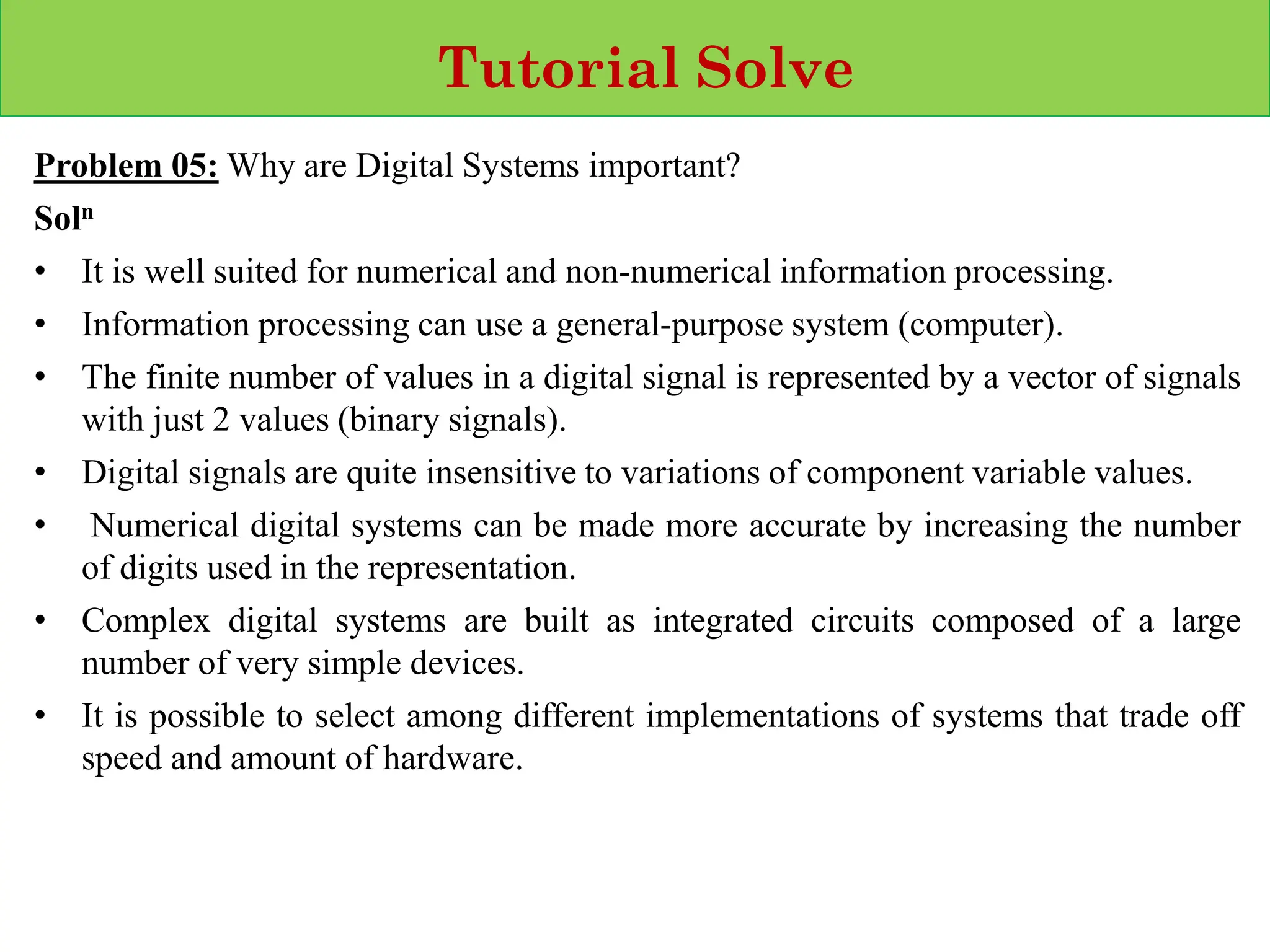 Tutorial Solve
Problem 05: Why are Digital Systems important?
Soln
• It is well suited for numerical and non-numerical information processing.
• Information processing can use a general-purpose system (computer).
• The finite number of values in a digital signal is represented by a vector of signals
with just 2 values (binary signals).
• Digital signals are quite insensitive to variations of component variable values.
• Numerical digital systems can be made more accurate by increasing the number
of digits used in the representation.
• Complex digital systems are built as integrated circuits composed of a large
number of very simple devices.
• It is possible to select among different implementations of systems that trade off
speed and amount of hardware.
 