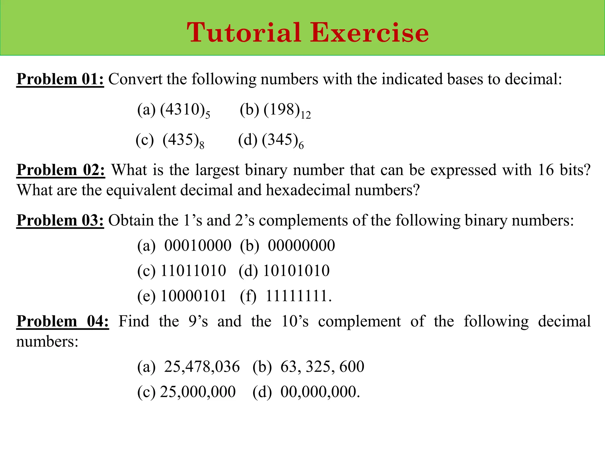 Tutorial Exercise
Problem 01: Convert the following numbers with the indicated bases to decimal:
(a) (4310)5 (b) (198)12
(c) (435)8 (d) (345)6
Problem 02: What is the largest binary number that can be expressed with 16 bits?
What are the equivalent decimal and hexadecimal numbers?
Problem 03: Obtain the 1’s and 2’s complements of the following binary numbers:
(a) 00010000 (b) 00000000
(c) 11011010 (d) 10101010
(e) 10000101 (f) 11111111.
Problem 04: Find the 9’s and the 10’s complement of the following decimal
numbers:
(a) 25,478,036 (b) 63, 325, 600
(c) 25,000,000 (d) 00,000,000.
 
