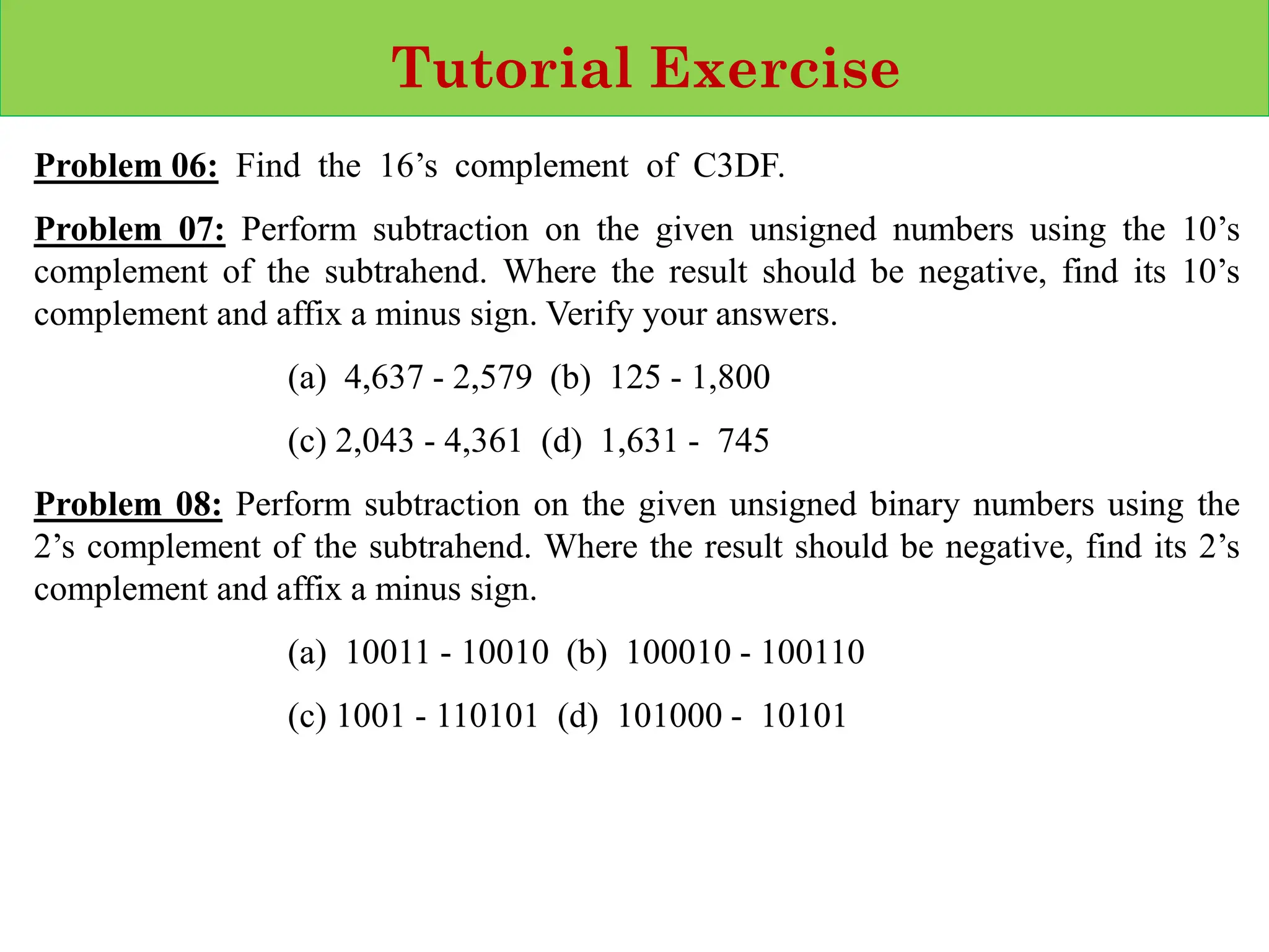 Tutorial Exercise
Problem 06: Find the 16’s complement of C3DF.
Problem 07: Perform subtraction on the given unsigned numbers using the 10’s
complement of the subtrahend. Where the result should be negative, find its 10’s
complement and affix a minus sign. Verify your answers.
(a) 4,637 - 2,579 (b) 125 - 1,800
(c) 2,043 - 4,361 (d) 1,631 - 745
Problem 08: Perform subtraction on the given unsigned binary numbers using the
2’s complement of the subtrahend. Where the result should be negative, find its 2’s
complement and affix a minus sign.
(a) 10011 - 10010 (b) 100010 - 100110
(c) 1001 - 110101 (d) 101000 - 10101
 